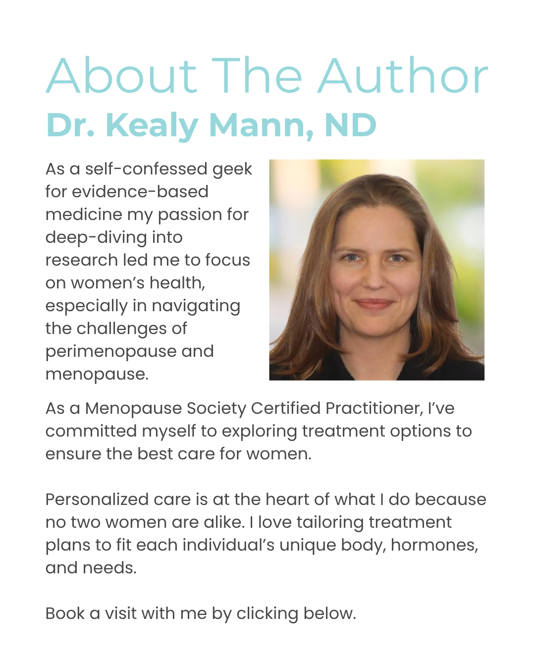 About The Author Dr. Kealy Mann, ND As a self-confessed geek for evidence-based medicine my passion for deep-diving into research led me to focus on women’s health, especially in navigating the challenges of perimenopause and menopause. As a Menopause Society Certified Practitioner, I’ve committed myself to exploring treatment options to ensure the best care for women. Personalized care is at the heart of what I do because no two women are alike. I love tailoring treatment plans to fit each individual’s unique body, hormones, and needs. Book a visit with me by clicking below.